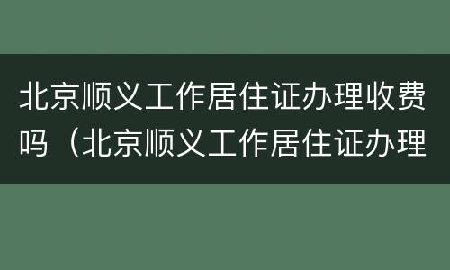 北京顺义工作居住证办理收费吗（北京顺义工作居住证办理收费吗现在）
