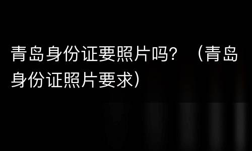 青岛身份证要照片吗？（青岛身份证照片要求）