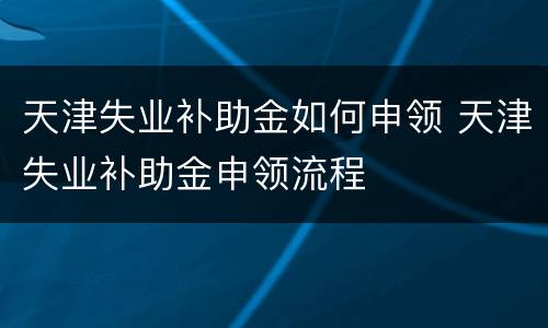 天津失业补助金如何申领 天津失业补助金申领流程