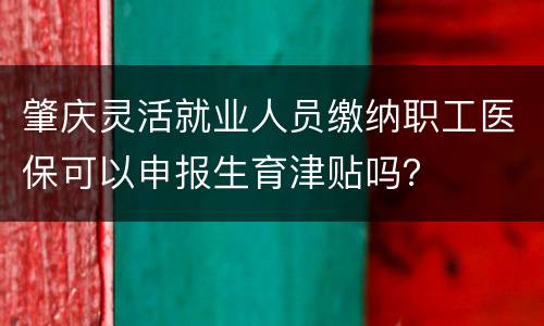 肇庆灵活就业人员缴纳职工医保可以申报生育津贴吗？