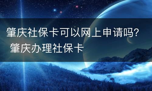 肇庆社保卡可以网上申请吗？ 肇庆办理社保卡