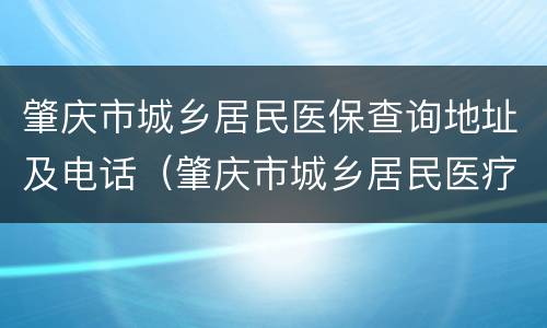 肇庆市城乡居民医保查询地址及电话（肇庆市城乡居民医疗保险查询）
