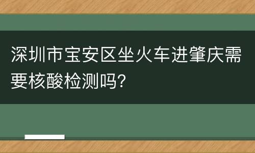 深圳市宝安区坐火车进肇庆需要核酸检测吗？