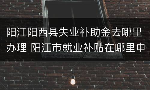 阳江阳西县失业补助金去哪里办理 阳江市就业补贴在哪里申请
