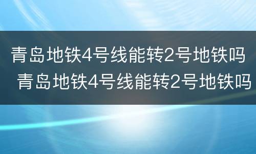 青岛地铁4号线能转2号地铁吗 青岛地铁4号线能转2号地铁吗几点开