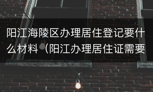 阳江海陵区办理居住登记要什么材料（阳江办理居住证需要什么材料）