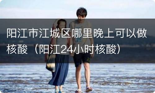 阳江市江城区哪里晚上可以做核酸（阳江24小时核酸）