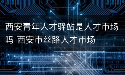 西安青年人才驿站是人才市场吗 西安市丝路人才市场
