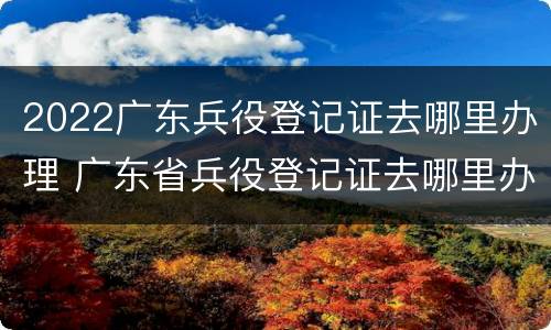 2022广东兵役登记证去哪里办理 广东省兵役登记证去哪里办理