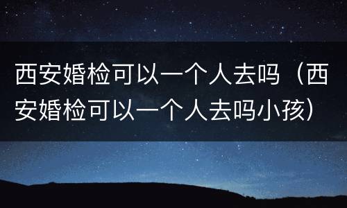 西安婚检可以一个人去吗（西安婚检可以一个人去吗小孩）