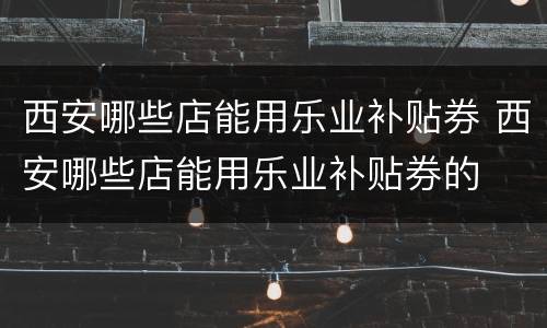 西安哪些店能用乐业补贴券 西安哪些店能用乐业补贴券的