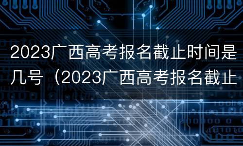 2023广西高考报名截止时间是几号（2023广西高考报名截止时间是几号啊）