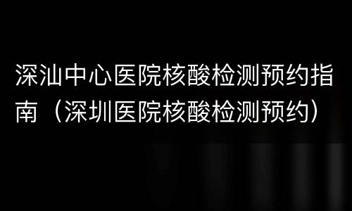 深汕中心医院核酸检测预约指南（深圳医院核酸检测预约）