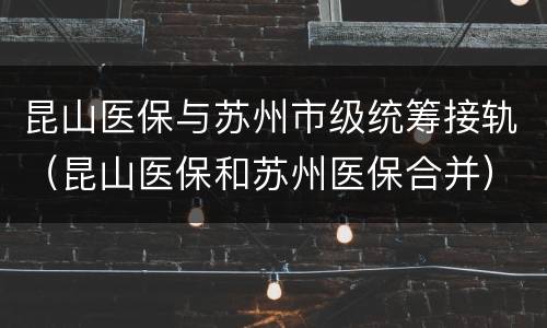昆山医保与苏州市级统筹接轨（昆山医保和苏州医保合并）