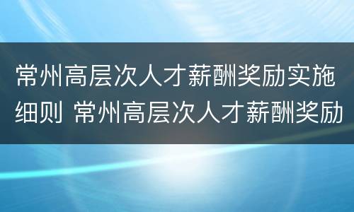 常州高层次人才薪酬奖励实施细则 常州高层次人才薪酬奖励实施细则解读