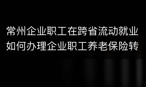 常州企业职工在跨省流动就业如何办理企业职工养老保险转移手续？