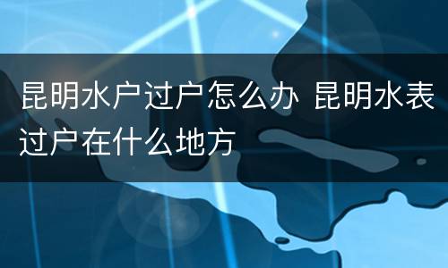昆明水户过户怎么办 昆明水表过户在什么地方