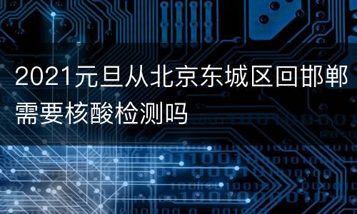 2021元旦从北京东城区回邯郸需要核酸检测吗