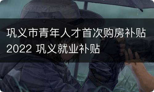 巩义市青年人才首次购房补贴2022 巩义就业补贴