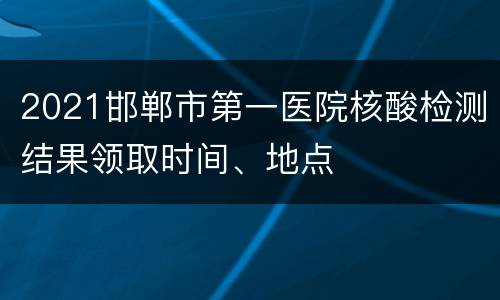 2021邯郸市第一医院核酸检测结果领取时间、地点