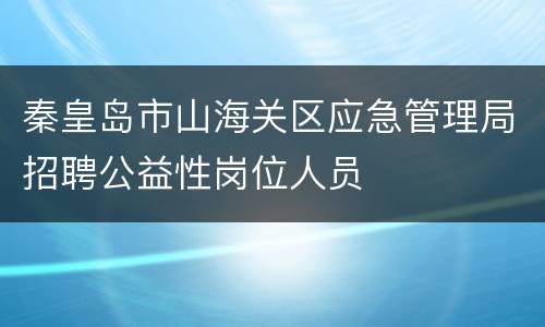秦皇岛市山海关区应急管理局招聘公益性岗位人员