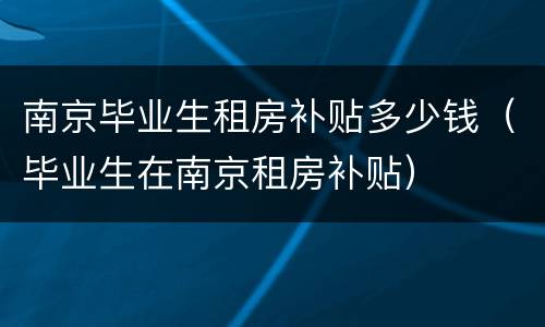 南京毕业生租房补贴多少钱（毕业生在南京租房补贴）