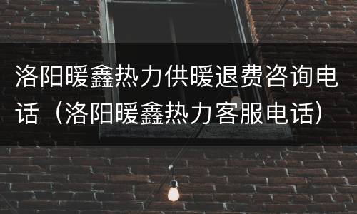 洛阳暖鑫热力供暖退费咨询电话（洛阳暖鑫热力客服电话）