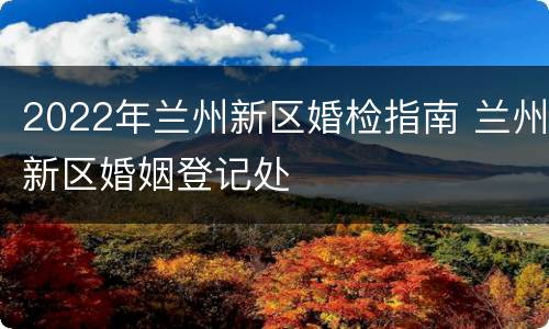 2022年兰州新区婚检指南 兰州新区婚姻登记处