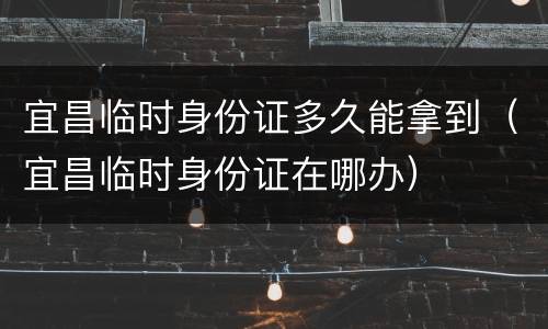 宜昌临时身份证多久能拿到（宜昌临时身份证在哪办）