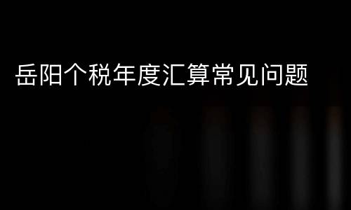 岳阳个税年度汇算常见问题