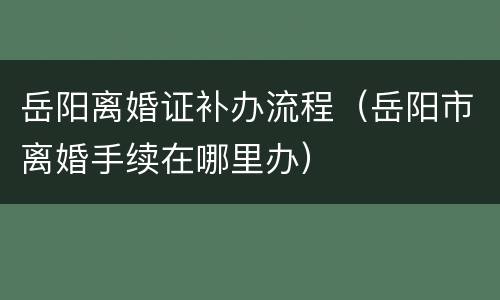 岳阳离婚证补办流程（岳阳市离婚手续在哪里办）