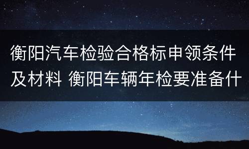 衡阳汽车检验合格标申领条件及材料 衡阳车辆年检要准备什么资料