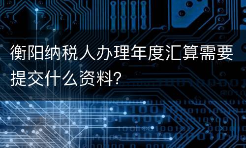 衡阳纳税人办理年度汇算需要提交什么资料？