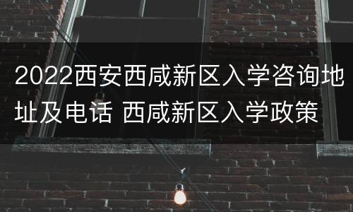2022西安西咸新区入学咨询地址及电话 西咸新区入学政策