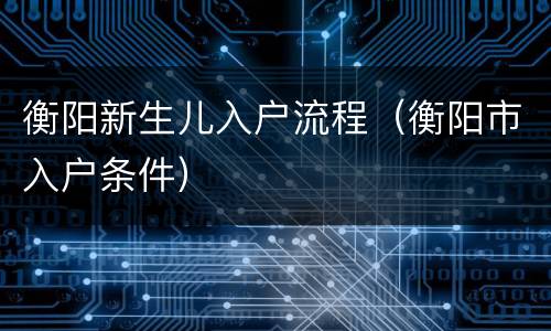 衡阳新生儿入户流程（衡阳市入户条件）