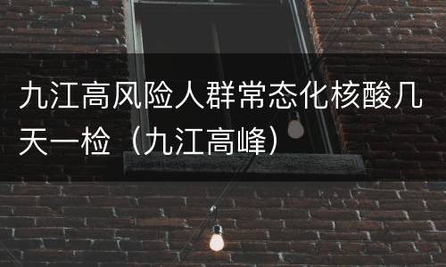 九江高风险人群常态化核酸几天一检（九江高峰）