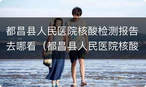 都昌县人民医院核酸检测报告去哪看（都昌县人民医院核酸检测报告去哪看啊）