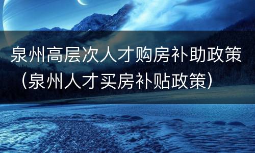 泉州高层次人才购房补助政策（泉州人才买房补贴政策）