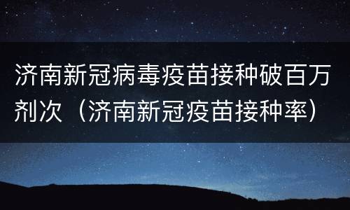 济南新冠病毒疫苗接种破百万剂次（济南新冠疫苗接种率）