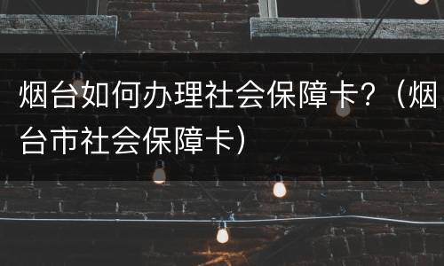 烟台如何办理社会保障卡?（烟台市社会保障卡）