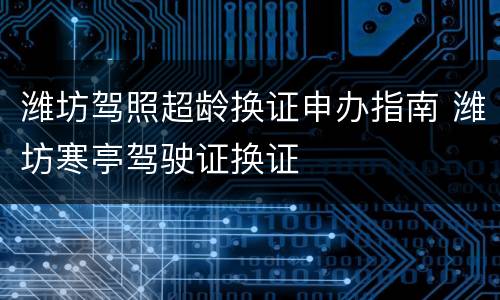 潍坊驾照超龄换证申办指南 潍坊寒亭驾驶证换证