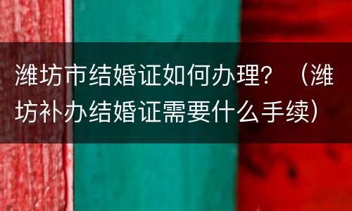 潍坊市结婚证如何办理？（潍坊补办结婚证需要什么手续）