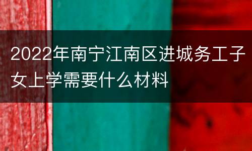 2022年南宁江南区进城务工子女上学需要什么材料