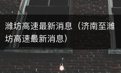 潍坊高速最新消息（济南至潍坊高速最新消息）