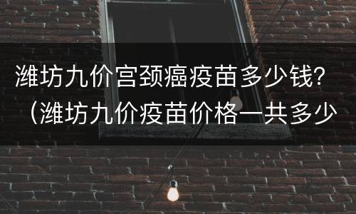 潍坊九价宫颈癌疫苗多少钱？（潍坊九价疫苗价格一共多少钱）