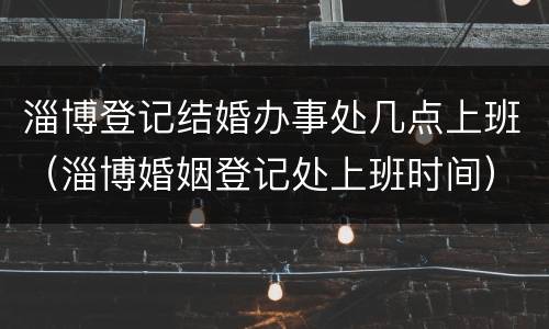 淄博登记结婚办事处几点上班（淄博婚姻登记处上班时间）