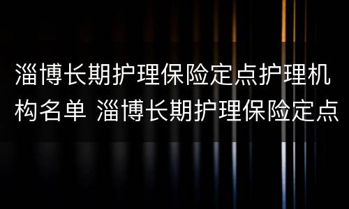 淄博长期护理保险定点护理机构名单 淄博长期护理保险定点护理机构名单最新
