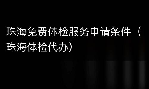 珠海免费体检服务申请条件（珠海体检代办）