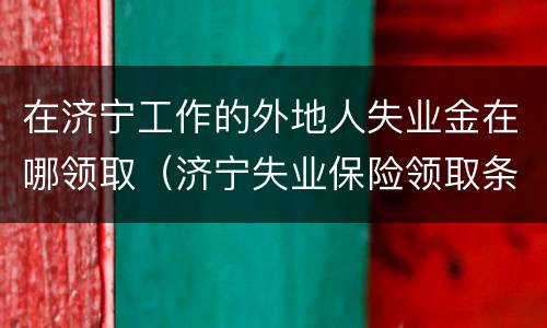 在济宁工作的外地人失业金在哪领取（济宁失业保险领取条件）
