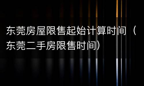 东莞房屋限售起始计算时间（东莞二手房限售时间）